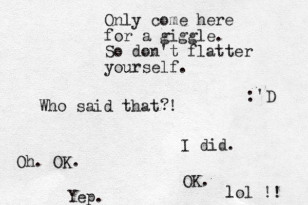 Only come here for a giggle. So don't flatter yourself. Who said that ! ? I did. Oh. OK. OK. Yep. lol !! :'D 