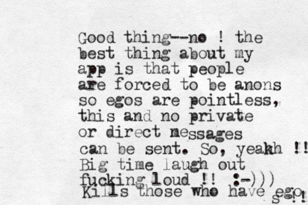 Good thing--no ! the best thing about my app is that people are forced to be anons so egos are pointless, this and no private or direct n me ssages can be sent. So, yeak hh !! Big time laugh out fucking loud !! :-))) Kills those who have ego s !!! 