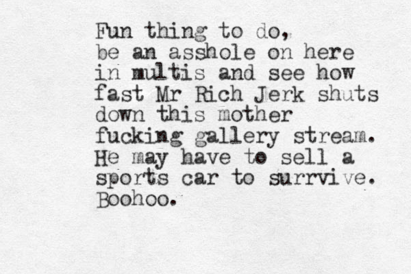 Fun thing to do, be an asshole on here in multis and see how fast Mr Rich Jerk shuts down this mother fucking gallery stream. He may have to sell a sports car to surrvive. Boohoo.