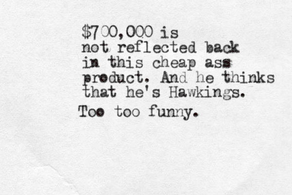 $700,000 is not reflected back in this cheap ass product. And he thinks that he's Hawkings. Too too funny.