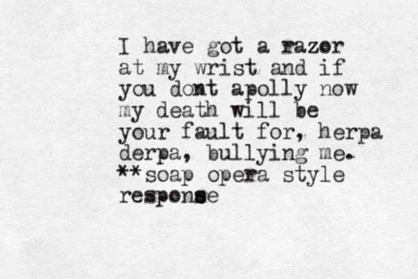 I have got a razor z at my wrist and if you dont apolly now my death will be your fault for, herpa derpa, bullying me. **soap opera style respone se s