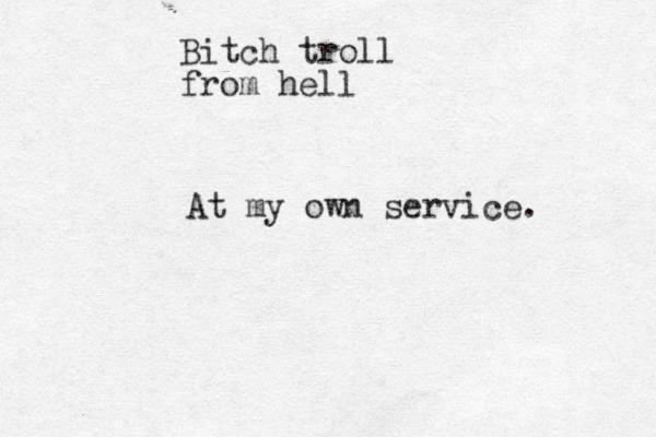 Bitch troll from hell At my own service. 