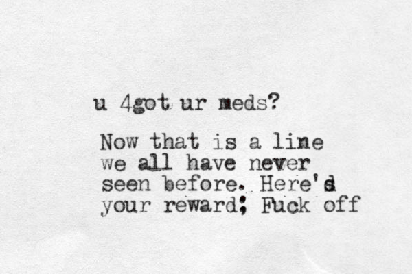u 4got ur meds? Now that is a line we all have never seen before. Here'd s your reward; : Fuck off 