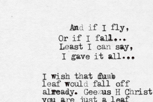 And if I fly, Or if I fall... Least I can say, I gave it all... I wish that fumb d leaf would fall off already. Geezus H Christ you are just a leaf 