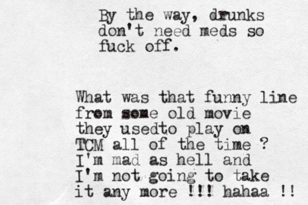 By the way, drunks don't need meds so fuck off. What was that funny line from some old movie they usedto play on TCM all of the time ? I'm mad as hell and I'm not going to take it any more !!! hahaa !! 