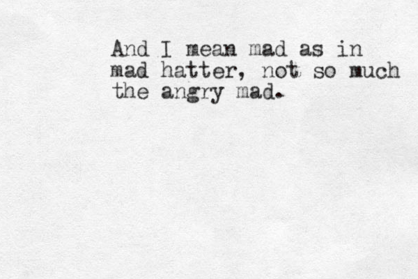 And I mean mad as in mad hatter, not so much the angry mad.