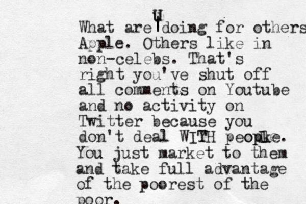 What are doing for others Apple. Others like in non-celebs. That's right you've shut off all comments on Youtube and no activity on Twitter because you don't deal WIY TH peopke. opl e L You just market to them and take full advantage of the poorest of the poor. u | | | U 