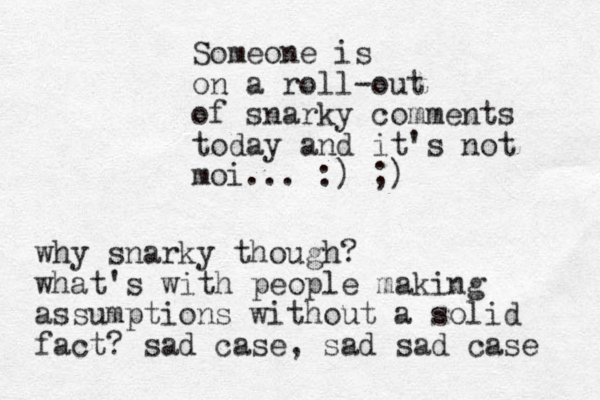 Someone is on a roll-out of snarky comments today and it's not moi... :) ;) why snarky though? what's with people making assumptions without a solid fact? sad case, sad sad case 