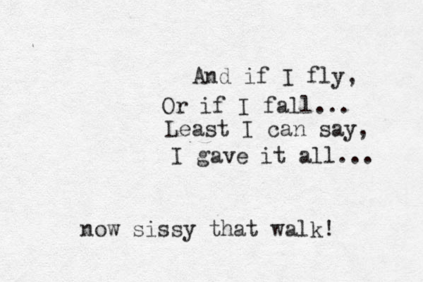 And if I fly, Or if I fall... Least I can say, I gave it all... now sissy that walk! 