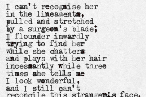 I can't recognise her in the lineaments, pulled and stretched by a surgeon's blade; I flounder inwardly trying to find her while she chatters and plays with her hair incessantly while three times ahe s tells me I look wonderful, and I still can't reconcile this stranger. 's , 's face. s 