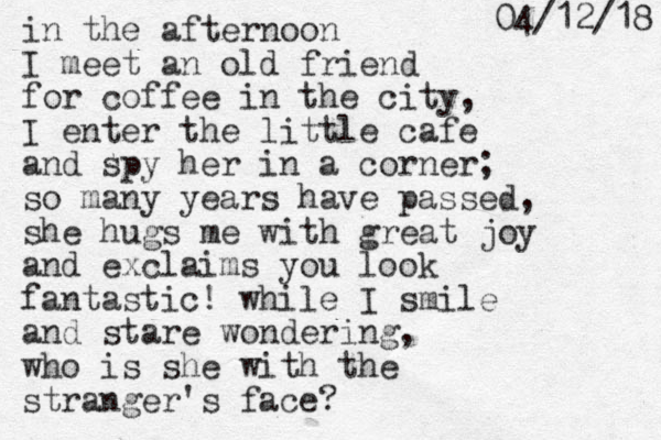 in the afternoon I meet an old friend for coffee in the city, I enter the little cafe and spy her in a corner; so many years have passed, she hugs me with great joy and exclaims you look fantastic! while I smile and stare wondering, who is she with the stranger's face ? 8 1 / 2 1 / 4 0 