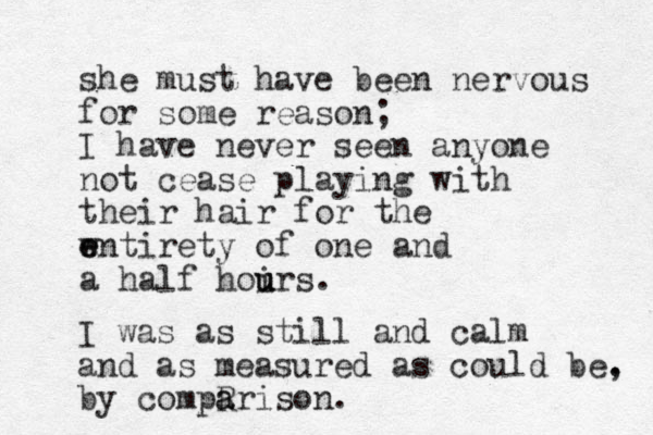 she must have been nervous for some reason; I have never seen anyone not cease playing with their hair for the wntirety of e e one and a half hoirs. u u u I was as still and calm and as measured as could be. , by compR a arison. 