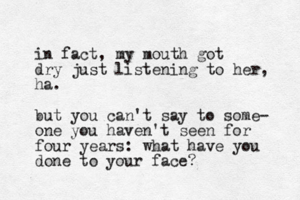 in fact, my mouth got dry just listening to her, ha. but you can't say to some- one you haven't seen for four years: what have you done to your face? 