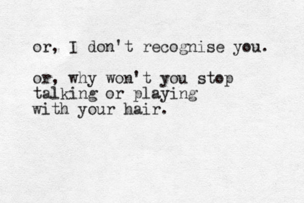 or, I don't recognise you. or, why won't you stop talking or playing with your hair. 