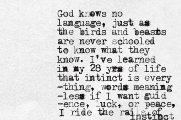 God knows no language, just as the birds and beasr ts are never schooled to know what they know. I've learned in my 28 8 yrs of life that intinct is every -thing, words meaning -less if I want guid -ence, luck, or peace. , I ride the rails of instic nct 