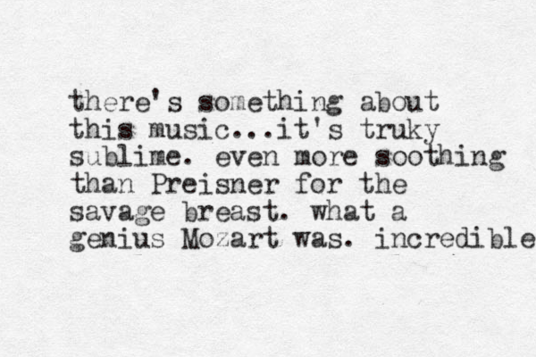 there's something about this music...it's truky sublime. even more soothing than Preisner for the savage breast. what a genius Mozart was. incredible 