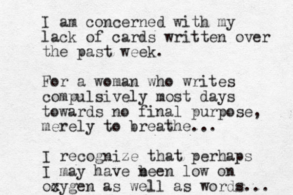 I am concerned with my lack of cards written over the past week. For a woman who writes compulsively most days towards no final purpose, merely to breathe... I recognize that perhaps I may have n been low on ocygen x as well as words... 