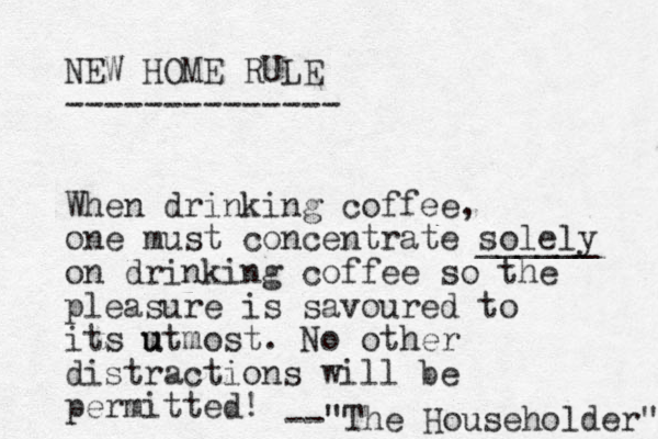 NEW HOME RULE -------------- When drinking coffee, one must concentrate solely ______ on drinking coffee so the pleasure is savoured to its m u utmost. No other distractions will be permitted! "The Householder" -- 