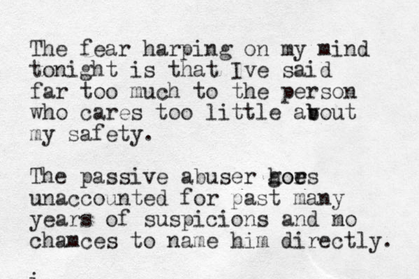 The fear harping on my mind tonight is that Ive said far too much to the person who cares too little av b bout my safety. The passive abuser hors goe e unaccounted for past many years of suspicions and mo n chamces to name him directly. i 