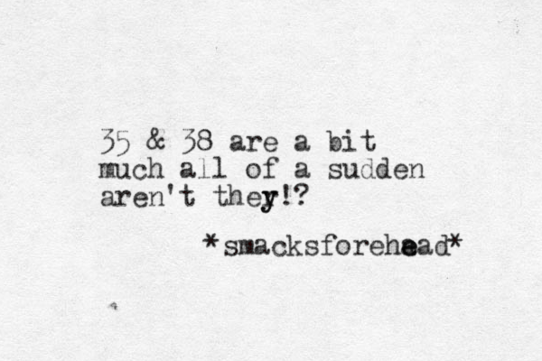 35 & 38 are a bit much all of a sudden aren't ther y y!? *smacksforeha e ead* 