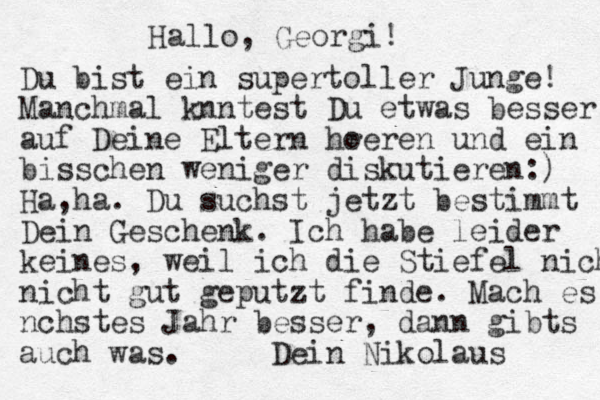 Hallo, Georgi! Du bist ein supertoller Junge! Manchmal k nntest Du etwas besser auf Deine Eltern h re o ren und ein bisschen weniger diskutieren:) Ha,ha. Du suchst jetzt bestimmt Dein Geschenk. Ich habe leider keines, weil ich die Stiefel nicht nicht gut geputzt finde. Mach es n chstes Jahr besser, dann gibts auch was. Dein Nikolaus 