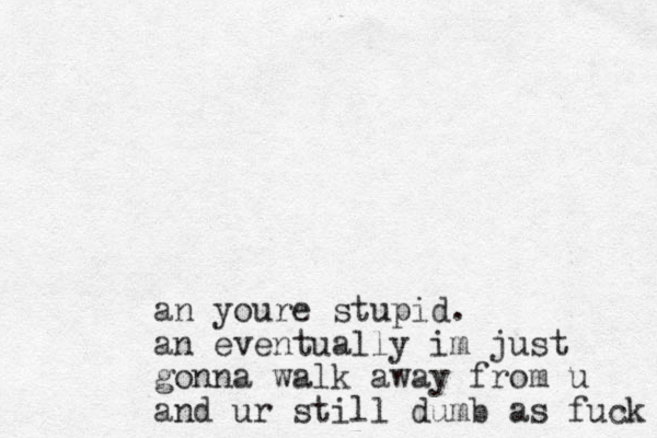 an youre stupid. an eventually im just gonna walk away from u and ur still dumb as fuck 