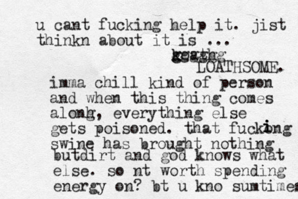 imma chill kind of person and when this thing comes alonh g, everything else gets poisoned. that fuckong swine has brought nothing iiibut irt d and god knows what else. so nt worth spending energy on? bt u kno sumtimes u cant fucking help it. jist thinkn about it is ... koath k g gggggg LOATHSOME. 