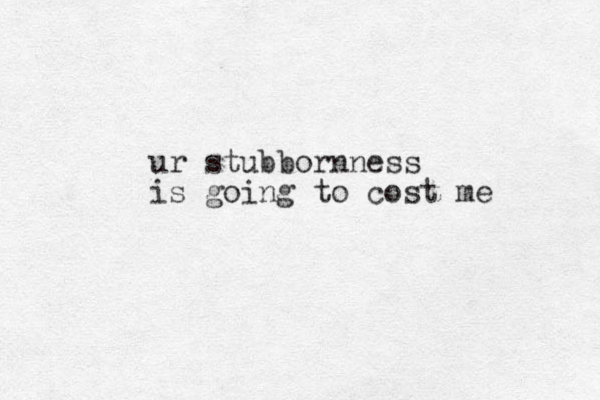 ur stubbornness is going to cost me 