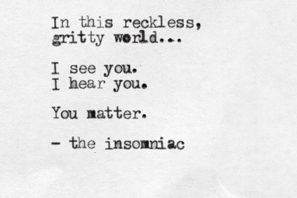 In this reckless, gritty world... I see you . I hear you. You matter. - the insomniac
