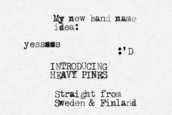 My new band name idea: INTRODUCING HEAVY PINR ES Straight from Sweden & Finland :'D yesssss