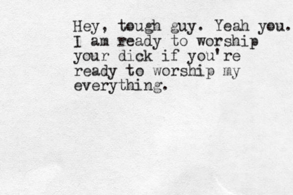 Hey, tough guy. Yeah you. I am ready to worship your dick if you're ready to worship my everything.