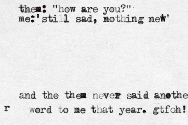 them: "how are you?" me:'still sad, nothing new ' w' and the them never said another r word to me that year. gtfo h! 