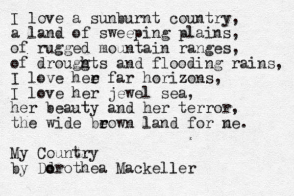 I love a sunburnt country, a land of sweeping plains, of rugged mountain ranges, of drouggts and h h flooding rains, I love hee r r far horizons, I love her jewel sea, her beauty and her terror, the wide be r rown land for ne. m My Country by Dd o orothea Mackeller l