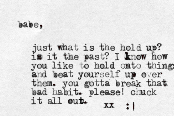 babe, just what is the hold up? p is it the past? I lnow k k how you like to hold onto things and beat yourself up over them. you gotta break that bad habit. please! chuck it all our t t t. xx :| 
