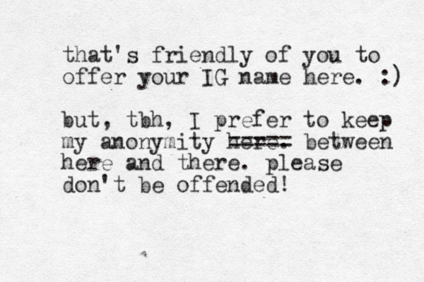 that's friendly of you to offer your IG name here. :) but, tbh, I prefer to keep my anonymity here. ===== between here and there. please don't be offended! 