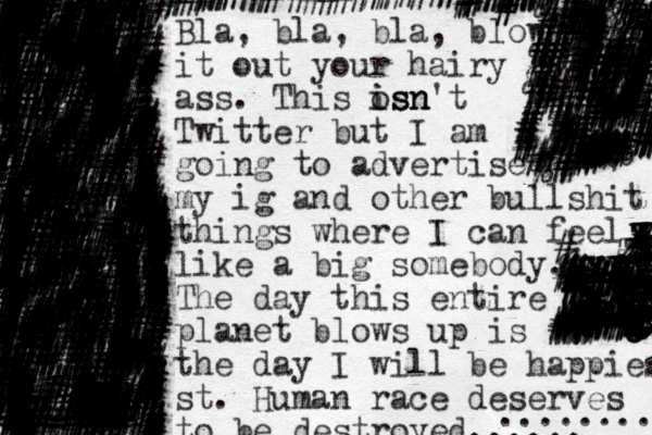 Bla, bla, bla, blow it out your hairy ass. This os is isn n n't Twitter but I am going to advertise my ig and other bullshit things where I can feel like a big somebody. The day this entire planet blows up is the day I will be happiest st. Human race deserves to be destroyed...... ........ // %########## ######## ## ########### ################### ################ ### #### ## ################# ###### ################# ## ##################################### ########### ##%%%%%###%%#%%% #################################################%######%#%###%#%########%#%%%### %########## %#%%######################################## ######################### ######################################################## # # # #################################################### ################################################%%%%%%######################################################################################################################################## ##################### ############# ########################