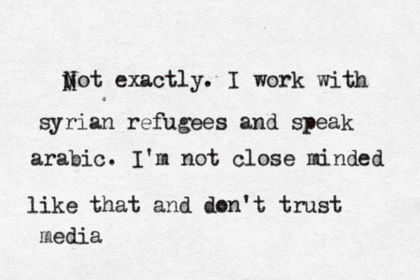 M Not exactly. I work with syrian refugees and speak arabic. I'm not close minded like that and don't trust media