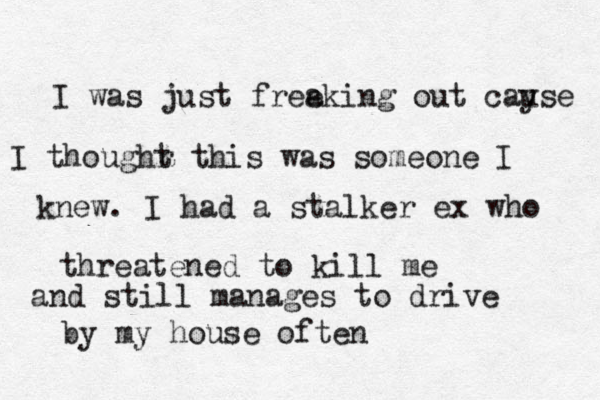 I was just free aking out cay use I thoughr t t his was someone I kn knew. I had a stalker ex who threatened to kill me and still manages to drive by my house often 