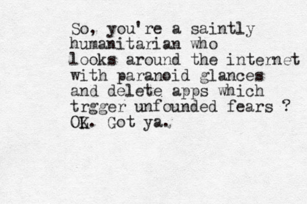 So, you're a saintly humanitarian who looks around the internet with paranoid glances and delete apps which trgger unfounded fears ? OL K. Got ya. 