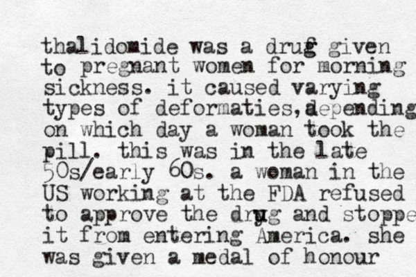 thalidomide was a druf g g given to pregnant women for morning sick ess n . it caused varying types of deformaties a ,depending on which day a woman took the pill. this was in the late 50s/early 60s. a woman in the US working at the FDA refused to approve the dryg u u and stopped it from entering America. she was given a medal of honour 