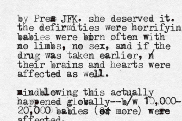 by Pres JFK. she deserved it. the defirmities were horrifying babies were birn o often with no limbs, no sex, and if the drug was taken earlier, n / their brains and hearts were affected as well. mindblowing this actually happened glovally b --b/w 10,000- 20,000 babies (94 or or more) were affected. 