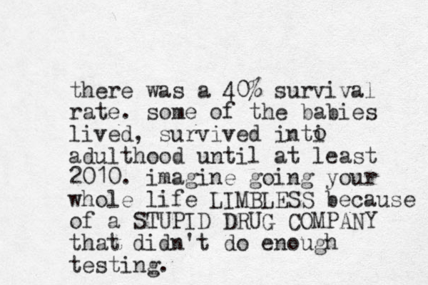 there was a 40% survival rate . some of the babies lived, survived inti adulthood until at least 2010. imagine going your whole life LIMBLESS because of a STUPID DRUG COMPANY that didn't do enough testing. o 