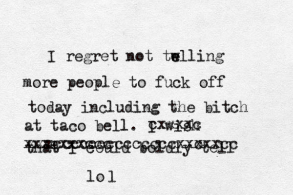 I regret not tw e elling more people to fuck off today including the bitch at taco bell. I wish that I could boldly tell cxxxxc xxxcxxxccc xxxcccccccccccccc c xxxxxcc lo l