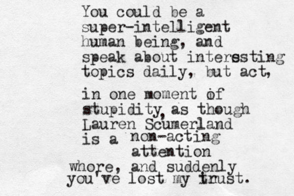 You could be a super-intelligent human being, and speak about inters esting topics daily, but act , in one moment if o stupidity as though Lauren Scumerland is a , non-acting attention whore, and suddenly you've lost my in trust. 
