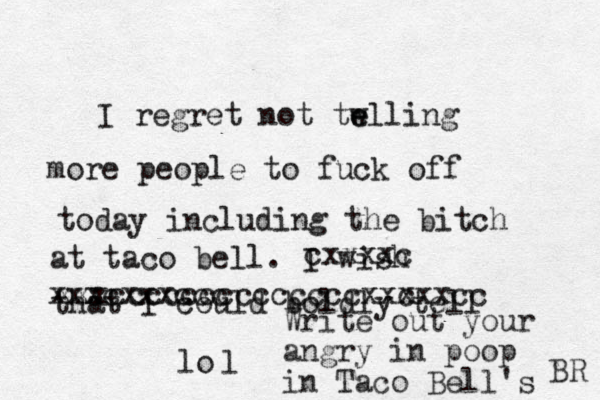 I regret not tw e elling more people to fuck off today including the bitch at taco bell. I wish that I could boldly tell cxxxxc xxxcxxxccc xxxcccccccccccccc c xxxxxcc lo l Write out your angry in poop in Taco Bell's BR 