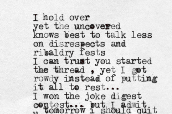 I hold over yet the uncovered knows best to talk less on disrespects and ribaldry fests I can trust you started the thread , yet I got rowdy instead of putting it all to rest... I won the joke digest contest... but I admit u tomorrow i should quit 
