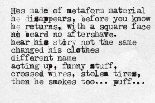 Hes made of metaform material he disappears, before you know he returns, with a square face ni o beard no aftershave. hea r his stiry o not the same changed his clothes different name acting up, funny stuff, crossed wires, stolen tires, then he smokes too... puff... 