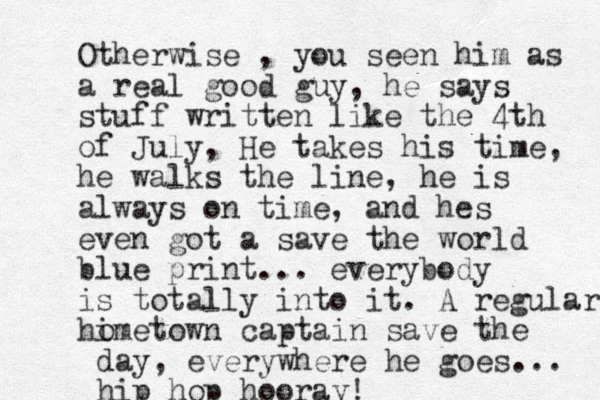 Otherwise , you seen him as a real good guy, he says stuff written like the 4th of July, He takes his time, he walks the line, he is always on time, and hes even got a save the world blue print... everybody is totally into it. A regular himetown o captain save the day, everywhere he goes... hip hop hooray!