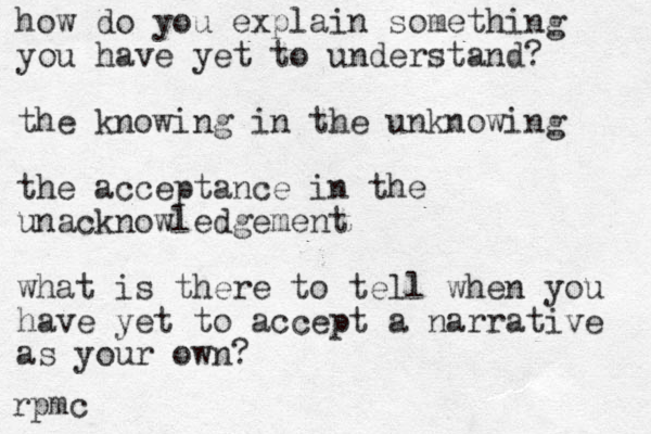 how do you explain something you have yet to understand? the knowing in the unknowing the acceptance in the unacknowledgement what is there to tell when you have yet to accept a narrative as your own? rpmc 