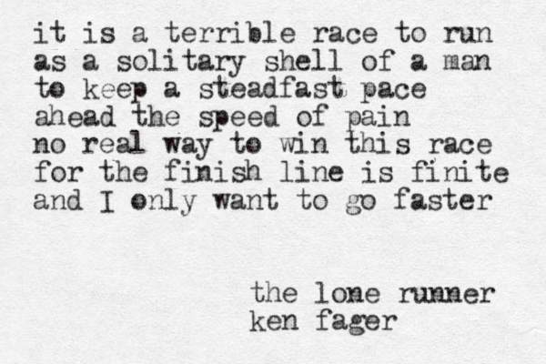 it is a terrible race to run as a solitary shell of a man to keep a steadfast pace ahead the speed of pain no real way to win this race for the finish line is finite and I only want to go faster the lone runner ken fager